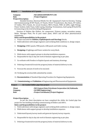Project: Installation of LT panels
Company : M/S JODAS EXPOIM PVT LTD
Role : Project Engineer
Project Description :
Detailed Erection, Electrical Works For All Equipment’s Such As Erection, Testing
And Commissioning Of HT Panels, LT Panels, HT/LT Transformers, Bus Ducts, HT Cables,
LT Cables, PCC’s Panels, Air circuit breakers, MCC’s Panels, PDB’s & LDB’s, Light Fittings,
Power Sockets, Cable Trays, Cable Laying, Glanding, Terminations, And Laying Of Earth Pits
& Connecting to the Grid & Earthing Of Equipment.
Erection of Utilities like Chillers, Air compressor, Primary pumps, secondary pumps,
Boiler, Nitrogen Plant, Pre & post water plant, AHU’S and all other pharmaceutical
equipments.
Roles and Responsibilities in the project:
1. Project executed for Utilities, Cephalosporin and Oncology blocks.
2. Field walk down with design engineers and verifying field conditions vs. design output.
3. Designing of MCC panels, PDB panels, LDB panels and Cable routing.
4. Designing of Lightings and Power sockets for every block.
5. Walk downs with support groups to develop installation sequence.
6. Responsible for day to day site work of domain engineering as per plan.
7. Co-ordinate with Vendors to Explain layouts and statutory drawings.
8. Ordering of material & track the progress/status of material delivery to site.
9. Forecast the amount of work to be executed.
10. Verifying the erection bills submitted by vendor.
11. Documentation of Standard Operating Procedure for Engineering Equipments.
12. Commissioning and Validation of Engineering and Pharmaceutical Equipments.
Project: Air Cooled Chiller pipe line project
Client : M/S Gujarat State Petroleum Corporation Ltd, Kakinada.
Company : Sri DBN Engineering’s
Role : Project Coordinator/Project Engineer
Project Description :
As per the client description we have completed the chiller Air Cooled pipe line
project for two building including commissioning of Chillers and AHU’s.
Roles and Responsibilities in the project:
1. Field walk down with design engineers and verifying field conditions vs. design output.
2. Walk downs with support groups to develop installation sequence.
3. Understand layouts/survey needs and generate layouts/survey requests.
4. Responsible for day to day site work of domain engineering as per plan.
5. Ordering of material & track the progress/status of material delivery to site.
 
