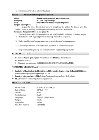 6. Submission of erection bills to the client.
Project: Air Cooled Chiller pipe line project
Client : Anrak Aluminium Ltd, Visakhapatnam.
Company : Sri DBN Engineering’s
Role : Project Coordinator/Project Engineer
Project Description :
As per the client description we have completed the chiller Air Cooled pipe line
project for three building including commissioning of Chillers and AHU’s.
Roles and Responsibilities in the project:
1. Field walk down with design engineers and verifying field conditions vs. design output.
2. Walk downs with support groups to develop installation sequence.
3. Understand layouts/survey needs and generate layouts/survey requests.
4. Generate job hazards analysis for field execution of construction scope.
5. Responsible for day to day site work of domain engineering as per plan.
EXTRA ACTIVITIES
 Visited Power grid, Hydro Power Plant and Thermal Power Plants.
 Member in IEEE.
 Attended work shop on ENTREPRENEURSHIP DEVELOPMENT in NSIC.
ACADEMIC CREDENTIALS
 Bachelor of Technology in Electrical and Electronics Engineering (B.Tech) (EEE) From
Narsimha Reddy Engineering College, JNTUH.
 Board of Intermediate – (M.P.C) form Narayana Junior college, Hyderabad.
 S.S.C from KVM Talent High School, Hyderabad.
PERSONAL PROFILE
Father name : TIRUMANI PEDDI RAJU
Date of Birth : 18th
Feb 1992
Gender : Male
Marital status : Single
Languages : English, Telugu, Hindi.
Religion : Hindu
Nationality : Indian
Pass Port Number : L8892132
 