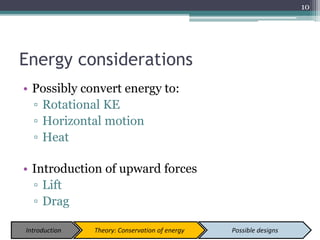 Energy considerations
• Possibly convert energy to:
▫ Rotational KE
▫ Horizontal motion
▫ Heat
• Introduction of upward forces
▫ Lift
▫ Drag
10
Introduction Theory: Conservation of energy Possible designs
 