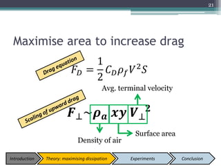 Maximise area to increase drag
𝐹 𝐷 =
1
2
𝐶 𝐷 𝜌 𝑓 𝑉2
𝑆
𝑭⊥~𝝆 𝒂 𝒙𝒚 𝑽⊥
𝟐
21
Avg. terminal velocity
Density of air
Surface area
Introduction Theory: maximising dissipation Experiments Conclusion
 