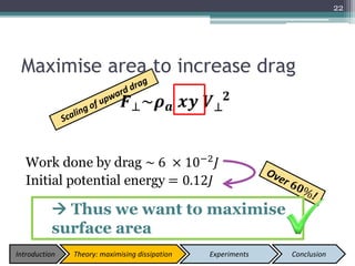 Maximise area to increase drag
𝑭⊥~𝝆 𝒂 𝒙𝒚 𝑽⊥
𝟐
Work done by drag ~ 6 × 10−2
𝐽
Initial potential energy = 0.12𝐽
22
 Thus we want to maximise
surface area
Introduction Theory: maximising dissipation Experiments Conclusion
 