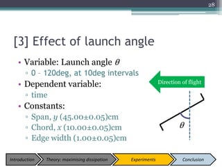 [3] Effect of launch angle
• Variable: Launch angle θ
▫ 0 – 120deg, at 10deg intervals
• Dependent variable:
▫ time
• Constants:
▫ Span, y (45.00±0.05)cm
▫ Chord, x (10.00±0.05)cm
▫ Edge width (1.00±0.05)cm
28
θ
Direction of flight
Introduction Theory: maximising dissipation Experiments Conclusion
 