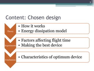 Content: Chosen design
Theory
• How it works
• Energy dissipation model
Experiments
• Factors affecting flight time
• Making the best device
Conclusions
• Characteristics of optimum device
3
 