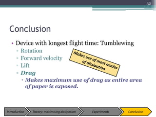 Conclusion
• Device with longest flight time: Tumblewing
▫ Rotation
▫ Forward velocity
▫ Lift
▫ Drag
 Makes maximum use of drag as entire area
of paper is exposed.
32
Introduction Theory: maximising dissipation Experiments Conclusion
 