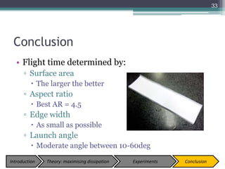Conclusion
• Flight time determined by:
▫ Surface area
 The larger the better
▫ Aspect ratio
 Best AR = 4.5
▫ Edge width
 As small as possible
▫ Launch angle
 Moderate angle between 10-60deg
33
Introduction Theory: maximising dissipation Experiments Conclusion
 