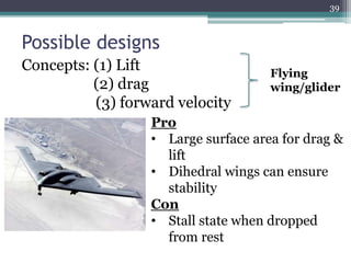 Possible designs
Concepts: (1) Lift
(2) drag
(3) forward velocity
Pro
• Large surface area for drag &
lift
• Dihedral wings can ensure
stability
Con
• Stall state when dropped
from rest
Flying
wing/glider
39
 
