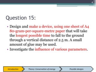 Question 15:
• Design and make a device, using one sheet of A4
80-gram-per-square-metre paper that will take
the longest possible time to fall to the ground
through a vertical distance of 2.5 m. A small
amount of glue may be used.
• Investigate the influence of various parameters.
4
Introduction Theory: Conservation of energy Possible designs
 