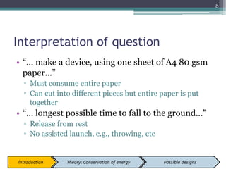 Interpretation of question
• “… make a device, using one sheet of A4 80 gsm
paper…”
▫ Must consume entire paper
▫ Can cut into different pieces but entire paper is put
together
• “… longest possible time to fall to the ground…”
▫ Release from rest
▫ No assisted launch, e.g., throwing, etc
5
Introduction Theory: Conservation of energy Possible designs
 