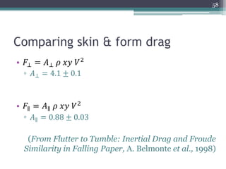 Comparing skin & form drag
• 𝐹⊥ = 𝐴⊥ 𝜌 𝑥𝑦 𝑉2
▫ 𝐴⊥ = 4.1 ± 0.1
• 𝐹∥ = 𝐴∥ 𝜌 𝑥𝑦 𝑉2
▫ 𝐴∥ = 0.88 ± 0.03
(From Flutter to Tumble: Inertial Drag and Froude
Similarity in Falling Paper, A. Belmonte et al., 1998)
58
 