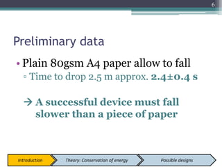 Preliminary data
• Plain 80gsm A4 paper allow to fall
▫ Time to drop 2.5 m approx. 2.4±0.4 s
 A successful device must fall
slower than a piece of paper
6
Introduction Theory: Conservation of energy Possible designs
 
