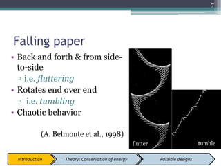 Falling paper
• Back and forth & from side-
to-side
▫ i.e. fluttering
• Rotates end over end
▫ i.e. tumbling
• Chaotic behavior
(A. Belmonte et al., 1998)
7
Introduction Theory: Conservation of energy Possible designs
flutter tumble
 