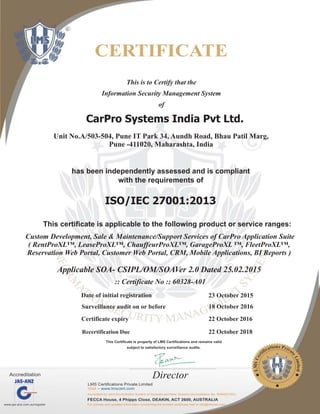 This is to Certify that the
Information Security Management System
of
CarPro Systems India Pvt Ltd.
has been independently assessed and is compliant
with the requirements of
ISO/IEC 27001:2013
This certificate is applicable to the following product or service ranges:
:: Certificate No :: 60328-A01
Date of initial registration 23 October 2015
Surveillance audit on or before 18 October 2016
Recertification Due 22 October 2018
This Certificate is property of LMS Certifications and remains valid
subject to satisfactory surveillance audits.
Certificate expiry 22 October 2016
Custom Development, Sale & Maintenance/Support Services of CarPro Application Suite
( RentProXL™, LeaseProXL™, ChauffeurProXL™, GarageProXL ™, FleetProXL™,
Reservation Web Portal, Customer Web Portal, CRM, Mobile Applications, BI Reports )
Applicable SOA- CSIPL/OM/SOAVer 2.0 Dated 25.02.2015
Director
Unit No.A/503-504, Pune IT Park 34, Aundh Road, Bhau Patil Marg,
Pune -411020, Maharashta, India
 