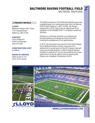WWW.LLOYDENGINEERS.COM
BALTIMORE RAVENS FOOTBALL FIELD
BALTIMORE, MARYLAND
The Baltimore Ravens of the National Football League had
originally played on a natural grass ﬁeld since the opening
of M &T Bank Stadium in 1997. In 2003, the Ravens
selected the LLOYD Team to be an integral part of the
installation of the MOMENTUM™ Turf System surface by
Sportexe.
Working on a fast-track schedule, our professionals
provided planning and design services to the team,
including the development of bid speciﬁcations.
In 2015, the Lloyd team was proud to be the lead designer
for the Baltimore Ravens as they move back from
artiﬁcial turf to natural grass for the 2016 season. Michael
Lloyd was the ﬁeld designer in 2003 to help the Ravens
transition to artiﬁcial turf, and we are excited for the unique
opportunity to bring the stadium back to natural grass.
Design was completed in December of 2015.
CLIENT
Baltimore Ravens NFL Team
1101 Russell Street
Baltimore, MD 21230
CONTACT
Vince Patterozzi
Field Turf Manager
443.277.6184
CONSTRUCTION COST
$1 Million
DATES OF SERVICE
2003 Grass to Turf
2015 Turf to Grass
PROJECT DETAILS
 