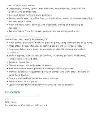 EDUCATION
waste to disposal areas.
Clean rugs, carpets, upholstered furniture, and draperies, using vacuum
cleaners and shampooers.
Dust and polish furniture and equipment.
Sweep, scrub, wax, or polish floors, using brooms, mops, or powered scrubbing
and waxing machines.
Wash windows, walls, ceilings, and woodwork, waxing and polishing as
necessary.
Remove debris from driveways, garages, and swimming pool areas.
MARCH 2016-APRIL 2016
Dishwasher | Ms. Ta-Ta | Middletown, CT
Wash dishes, glassware, flatware, pots, or pans, using dishwashers or by hand.
Place clean dishes, utensils, or cooking equipment in storage areas.
Maintain kitchen work areas, equipment, or utensils in clean and orderly
condition.
Stock supplies, such as food or utensils, in serving stations, cupboards,
refrigerators, or salad bars.
Sweep or scrub floors.
Clean garbage cans with water or steam.
Sort and remove trash, placing it in designated pickup areas.
Transfer supplies or equipment between storage and work areas, by hand or
using hand trucks.
Prepare and package individual place settings.
Receive and store supplies.
Load or unload trucks that deliver or pick up food or supplies.
2011
GED: Math
Department of Corrections, Milford, M A
 