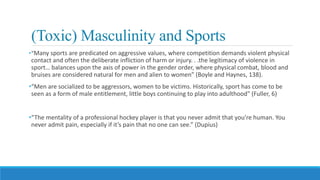 (Toxic) Masculinity and Sports
•“Many sports are predicated on aggressive values, where competition demands violent physical
contact and often the deliberate infliction of harm or injury. . .the legitimacy of violence in
sport… balances upon the axis of power in the gender order, where physical combat, blood and
bruises are considered natural for men and alien to women” (Boyle and Haynes, 138).
•“Men are socialized to be aggressors, women to be victims. Historically, sport has come to be
seen as a form of male entitlement, little boys continuing to play into adulthood” (Fuller, 6)
•“The mentality of a professional hockey player is that you never admit that you’re human. You
never admit pain, especially if it’s pain that no one can see.” (Dupius)
 