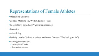 Representations of Female Athletes
•Masculine Generics
•Gender Marking (ie, WNBA, Ladies’ Final)
•Descriptions based on Physical appearance
•Sexuality
•Infantilizing
•Activity Levels (“Johnson drives to the net” versus “The ball goes in”)
•Naming Conventions
• Ladies/Girls/Chicks
• First vs Last names
 