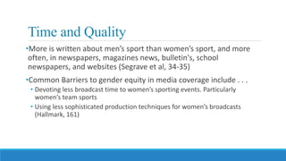 Time and Quality
•More is written about men’s sport than women’s sport, and more
often, in newspapers, magazines news, bulletin's, school
newspapers, and websites (Segrave et al, 34-35)
•Common Barriers to gender equity in media coverage include . . .
• Devoting less broadcast time to women’s sporting events. Particularly
women’s team sports
• Using less sophisticated production techniques for women’s broadcasts
(Hallmark, 161)
 