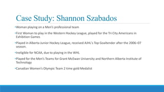 Case Study: Shannon Szabados
•Woman playing on a Men’s professional team
•First Woman to play in the Western Hockey League, played for the Tri City Americans in
Exhibition Games
•Played in Alberta Junior Hockey League, received AJHL's Top Goaltender after the 2006–07
season.
•Ineligible for NCAA, due to playing in the WHL
•Played for the Men’s Teams for Grant McEwan University and Northern Alberta Institute of
Technology
•Canadian Women’s Olympic Team 2 time gold Medalist
 