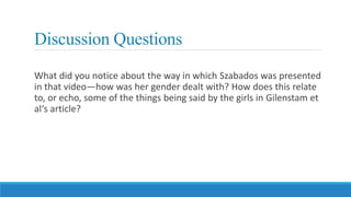 Discussion Questions
What did you notice about the way in which Szabados was presented
in that video—how was her gender dealt with? How does this relate
to, or echo, some of the things being said by the girls in Gilenstam et
al‘s article?
 