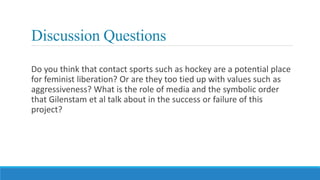 Discussion Questions
Do you think that contact sports such as hockey are a potential place
for feminist liberation? Or are they too tied up with values such as
aggressiveness? What is the role of media and the symbolic order
that Gilenstam et al talk about in the success or failure of this
project?
 