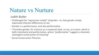 Nature vs Nurture
Judith Butler
• Challenged the “expression model” of gender—ie, that gender simply
expressed inherent differences of sex.
• Gender is a performance, and also performative.
• “Consider gender, for instance as a corporeal style, an act, as it were, which is
both intentional and performative, where “performative” suggests a dramatic
contingent construction of meaning”
• Social Construction Theories
 