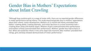 Gender Bias in Mothers’Expectations
about Infant Crawling
“Although boys outshine girls in a range of motor skills, there are no reported gender differences
in motor performance during infancy. This study examined gender bias in mothers’ expectations
about their infants’ motor development. Mothers of 11-month-old infants estimated their
babies’ crawling ability, crawling attempts, and motor decisions in a novel locomotor task—
crawling down steep and shallow slopes. Mothers of girls underestimated their performance
and mothers of boys overestimated their performance. Mothers’ gender bias had no basis in
fact. When we tested the infants in the same slope task moments after mothers’ provided their
ratings, girls and boys showed identical levels of motor performance.”
 