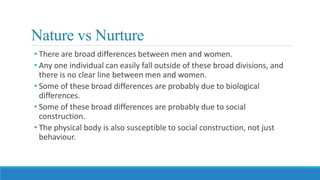 Nature vs Nurture
• There are broad differences between men and women.
• Any one individual can easily fall outside of these broad divisions, and
there is no clear line between men and women.
• Some of these broad differences are probably due to biological
differences.
• Some of these broad differences are probably due to social
construction.
• The physical body is also susceptible to social construction, not just
behaviour.
 