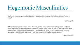 Hegemonic Masculinities
“Refers to commonly shared and socially valued understanding of what constitutes “being a
man”’
Wamsley, 25
“Male interests predominate in most sports, and in many of them male hegemony has been
more complete and more resistant to change than in other areas of culture. Nevertheless, male
hegemony in sports has never been static and absolute, but is a constantly shifting process
which incorporates both reactionary and liberating features of gender relations.”
Hargreaves, 23
 