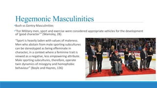 Hegemonic Masculinities
•Bush vs Gentry Masculinities
•“For Military men, sport and exercise were considered appropriate vehicles for the development
of ‘good character’” (Wamsley, 28).
“Sport is heavily laden with values of maleness.
Men who abstain from male sporting subcultures
can be stereotyped as being effeminate in
character, in a context where a feminine trait is
viewed as a negative, less empowering attribute.
Male sporting subcultures, therefore, operate
twin dynamics of misogyny and homophobic
behaviour” (Boyle and Haynes, 136)
 