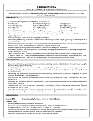 A.GOKULAKRISHNAN 
Contact No.: +91 8148461374 ~ E-Mail: gkrish15976@gmail.com 
Seeking senior level assignments in Operations Management/ Catering Management with an organization of high repute 
preferably in Catering Industry 
PROFILE SUMMARY 
· A performance driven professional with 17 Years of experience in: 
Guest Relations Performance Management Hotel Operations 
Corporate Hospitality Restaurant Management Food & Beverage 
Human Resources Sales and Marketing Front Desk Management 
Health & Safety Issues Team Management Operations Management 
· Currently associated with Jayaam Hospitality Services as Director in Industrial Catering 
· Sound exposure of general administrative activities, personnel management, policy implementation and facility management 
across assignment 
· Exclusive knowledge in entire Hotel Operation and administration 
· Proven ability of delivering value-added customer service and achieving customer delight by providing customised products as 
per requirements 
· Dynamic and accomplished catering and event-planning professional with extensive experience in social and corporate markets 
· Notable success in large-scale event planning, preparation, logistics, and production 
· Proficient in menu planning, operations management & maintenance of a hygienic environment 
· Instrumental in devising cost control policies & directives while managing operations with focus on achieving the organization’s 
mission and strategic direction 
· Skilled in monitoring safety and security of the facility against any possible threat and taking steps to mitigate the same 
· A proactive planner with a flair for adopting emerging trends and addressing industry requirements to achieve profitability norms 
· An effective communicator & negotiator with strong analytical, problem solving and organizational abilities 
CORE COMPETENCIES 
· Supervising total catering operations to include such duties as booking, selecting and costing menu items, pricing, arranging for 
temporary help and equipment rental 
· Administering catering employees with responsibility for hiring, discipline, performance reviews and initiating pay increases 
· Handling day-to-day administrative activities in coordination with internal/ external departments for running of smooth 
business operations 
· Maintaining high discipline and norm adherence while coordinating with superiors for innovative suggestions to improve 
customer service delivery & operational efficiency 
· Conceptualizing and developing training/development initiatives for improving productivity, capability building and quality 
enhancement 
· Creating as well as sustaining a dynamic environment that fosters development opportunities and motivates high performance 
amongst team members 
· Strategizing the entire gamut of operations encompassing conceptualizing, planning, implementing and monitoring of catering 
plans leading to desired results 
· Ensuring smooth operations at all times and maintaining proper decorum & discipline by implementing & modifying the policies 
& procedures; ascertaining the administration of SOPs (Standard Operating Procedures) 
WORK EXPERIENCE 
Since: Jan 2006: Jayaam Hospitality Services as Director in Industrial Catering 
Key Result Areas: 
· Responsible for coordinating all phases of various clients 
· Developing and maintaining all department control procedures in all units, department manual 
· Handling all catering inquiries and ensure timely follow up on the same business day 
· Coordinating with all large group meeting/banquet planners their specific group requirements with the services and facilities 
offered which includes proposals, contracts, estimated and actual function statements 
· Confirming all details relative to group functions with meeting/banquet planners 
 