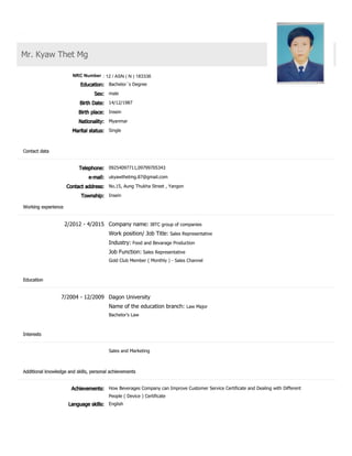 CV
Mr. Kyaw Thet Mg
ID number
Education: Bachelor´s Degree
Sex: male
Birth Date: 14/12/1987
Birth place: Insein
Nationality: Myanmar
Marital status: Single
Telephone: 09254097711,09799705343
e­mail: ukyawthetmg.87@gmail.com
Contact address: No.15, Aung Thukha Street , Yangon
Township: Insein
2/2012 ­ 4/2015 Company name: IBTC group of companies
Work position/ Job Title: Sales Representative
Industry: Food and Bevarage Production
Job Function: Sales Representative
Gold Club Member ( Monthly ) ­ Sales Channel
7/2004 ­ 12/2009 Dagon University
Name of the education branch: Law Major
Bachelor's Law
Sales and Marketing
Achievements: How Beverages Company can Improve Customer Service Certificate and Dealing with Different
People ( Device ) Certificate
Language skills: English
Contact data
Working experience
Education
Interests
Additional knowledge and skills, personal achievements
NRC Number : 12 / ASN ( N ) 183336
 