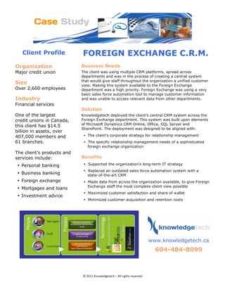 Client Profile          FOREIGN EXCHANGE C.R.M.
Organization                    Business Needs
Major credit union              The client was using multiple CRM platforms, spread across
                                departments and was in the process of creating a central system
                                that would give staff throughout the organization a unified customer
Size                            view. Making this system available to the Foreign Exchange
Over 2,600 employees            department was a high priority. Foreign Exchange was using a very
                                basic sales force automation tool to manage customer information
Industry                        and was unable to access relevant data from other departments.
Financial services
                                Solution
One of the largest              Knowledgetech deployed the client’s central CRM system across the
credit unions in Canada,        Foreign Exchange department. This system was built upon elements
                                of Microsoft Dynamics CRM Online, Office, SQL Server and
this client has $14.5
                                SharePoint. The deployment was designed to be aligned with:
billion in assets, over
407,000 members and              • The client’s corporate strategy for relationship management
61 branches.                     • The specific relationship management needs of a sophisticated
                                   foreign exchange organization
The client’s products and
services include:               Benefits
    • Personal banking           • Supported the organization’s long-term IT strategy
                                 • Replaced an outdated sales force automation system with a
    • Business banking             state-of-the-art CRM
    • Foreign exchange           • Made data from across the organization available, to give Foreign
                                   Exchange staff the most complete client view possible
    • Mortgages and loans
                                 • Maximized customer satisfaction and share of wallet
    • Investment advice
                                 • Minimized customer acquisition and retention costs

                                                                                         




                                                                           
                                                                              www.knowledgetech.ca
                                                                                604-484-8099 
                                                                      
                                                                                                        




                                © 2011 Knowledgetech – All rights reserved 
 