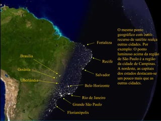 Grande São Paulo
Rio de Janeiro
O mesmo ponto
geográfico com outro
recurso de satélite realça
outras cidades. Por
exemplo: O ponto
luminoso acima da região
de São Paulo é a região
da cidade de Campinas.
A nordeste, as capitais
dos estados destacam-se
um pouco mais que as
outras cidades.
Salvador
Recife
Fortaleza
Brasília
Goiânia
Uberlândia
Belo Horizonte
Florianópolis
 