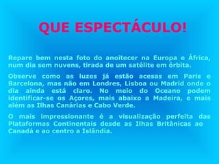 QUE ESPECTÁCULO!
Repare bem nesta foto do anoitecer na Europa e África,
num dia sem nuvens, tirada de um satélite em órbita.
Observe como as luzes já estão acesas em Paris e
Barcelona, mas não em Londres, Lisboa ou Madrid onde o
dia ainda está claro. No meio do Oceano podem
identificar-se os Açores, mais abaixo a Madeira, e mais
além as Ilhas Canárias e Cabo Verde.
O mais impressionante é a visualização perfeita das
Plataformas Continentais desde as Ilhas Britânicas ao
Canadá e ao centro a Islândia.
 