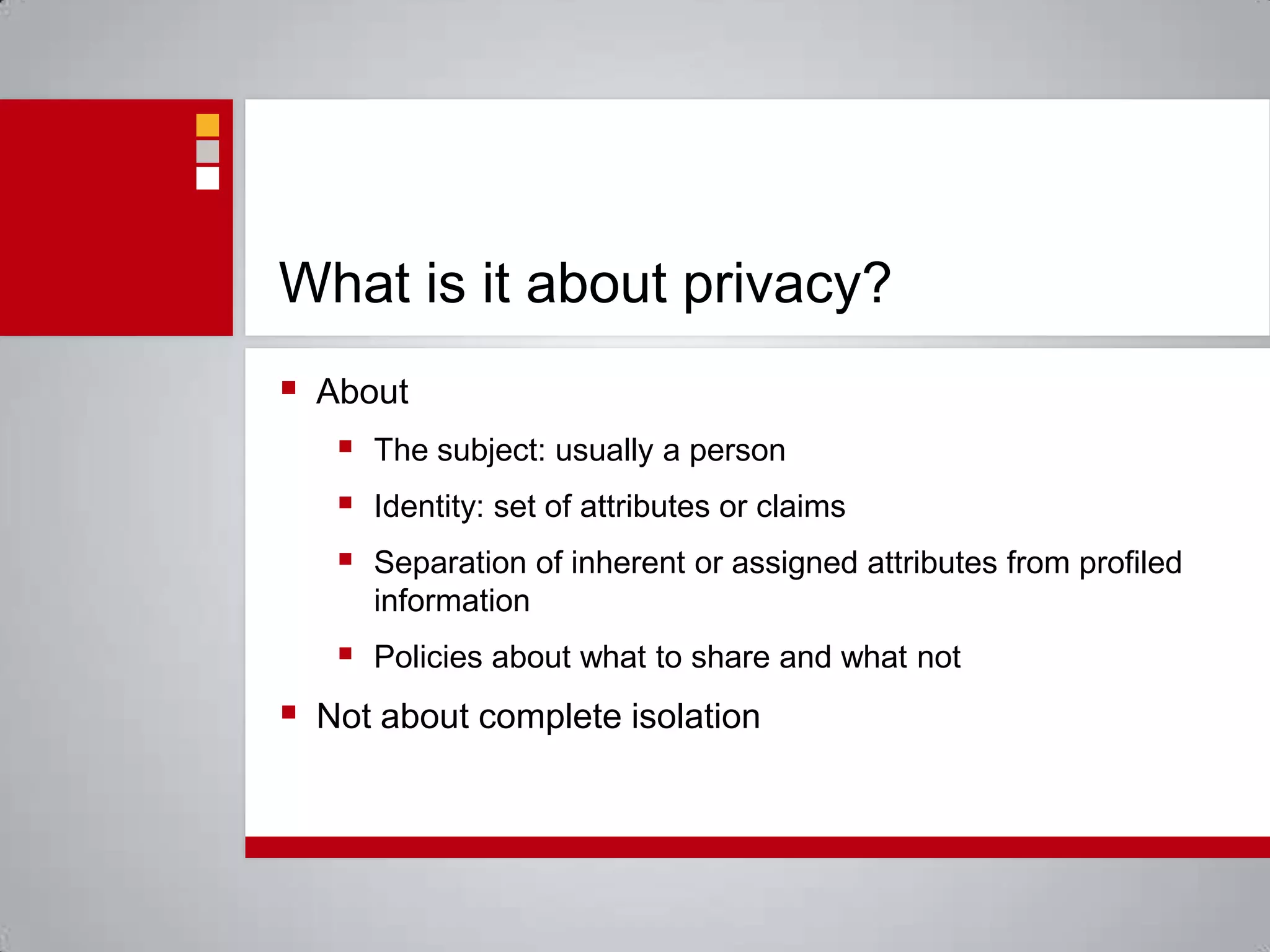 What is it about privacy?AboutThe subject: usually a personIdentity: set of attributes or claimsSeparation of inherent or assigned attributes from profiled informationPolicies about what to share and what notNot about complete isolation