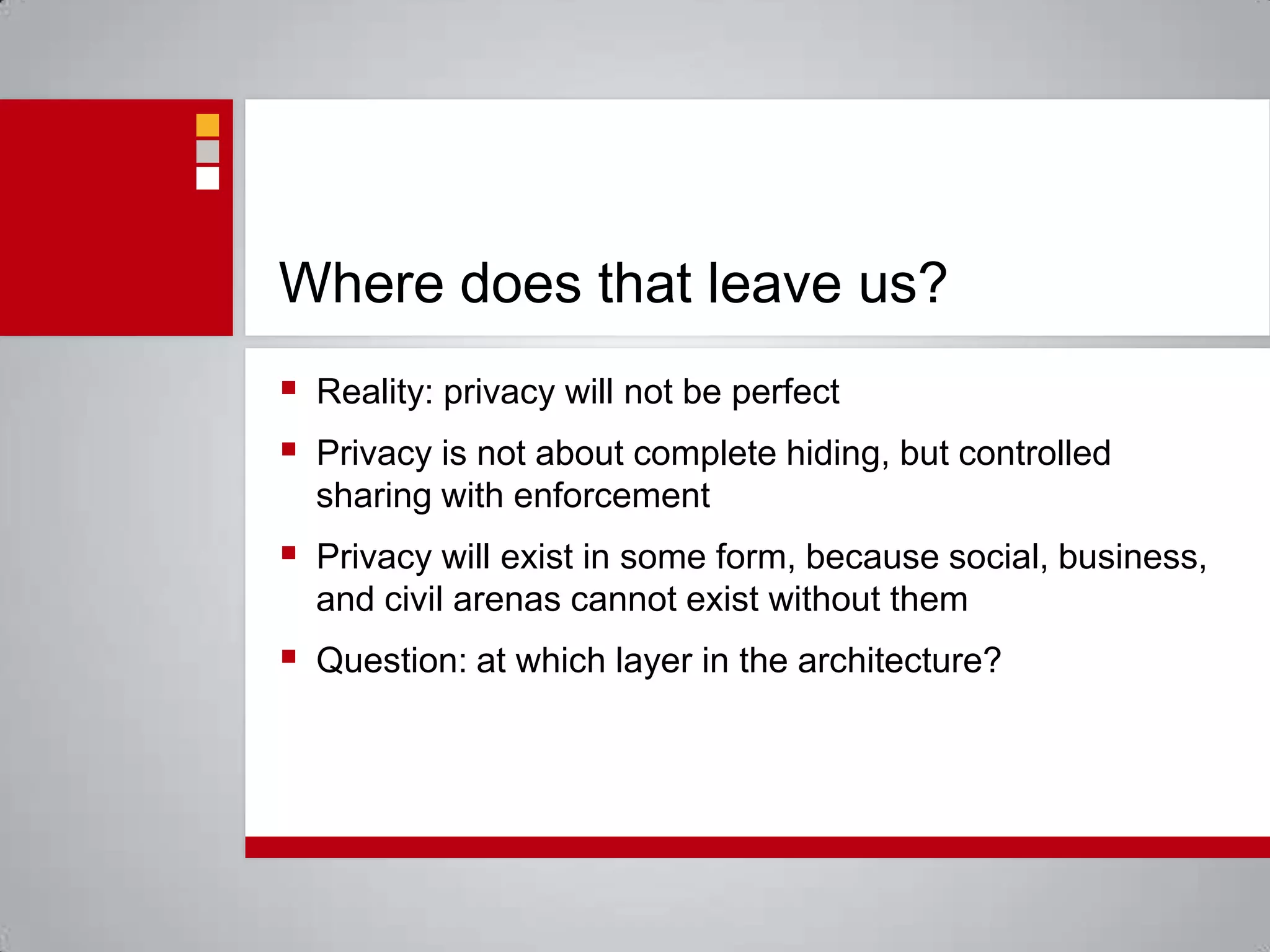 Where does that leave us?Reality: privacy will not be perfectPrivacy is not about complete hiding, but controlled sharing with enforcementPrivacy will exist in some form, because social, business, and civil arenas cannot exist without themQuestion: at which layer in the architecture?