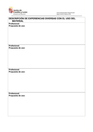 Centro de Educación Especial “Príncipe Don Juan”
Equipo de Atención Temprana de Ávila
DESCRIPCIÓN DE EXPERIENCIAS DIVERSAS CON EL USO DEL
MATERIAL
Profesional:
Propuesta de uso:
Profesional:
Propuesta de uso:
Profesional:
Propuesta de uso:
Profesional:
Propuesta de uso:
 
