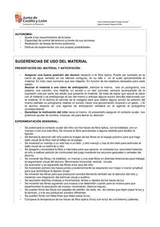 Centro de Educación Especial “Príncipe Don Juan”
Equipo de Atención Temprana de Ávila
AUTONOMÍA:
- Ajuste a los requerimientos de la tarea.
- Capacidad de control del entorno a través de sus acciones.
- Realización de tareas de forma autónoma.
- Disfrute de experimentar con sus propias posibilidades.
SUGERENCIAS DE USO DEL MATERIAL
PRESENTACIÓN DEL MATERIAL Y ANTICIPACIÓN:
- Asegurar una buena posición del alumno respecto a la fibra óptica. Puede ser tumbado en la
cama de agua, sentado en los sillones contiguos, en su silla o en el suelo aproximándole el
material. En todo caso conviene que sea relajada. En función de los objetivos deseados para cada
sesión.
Asociar el material a una clave de anticipación, siempre la misma, sea un pictograma, una
palabra, una canción, una retahíla, un sonido o un olor concreto, siempre acompañado de la
expresión oral por parte del adulto que presenta el material. Se trata de lograr que asocie la clave
con el material y se predisponga al uso del mismo y anticipe alguna acción sencilla relacionada con
el material. Si el alumno lo permite se le instigará para que realice alguna acción de petición del
mismo (señalar un pictograma, realizar un sonido, hacer una aproximación corporal o un gesto…) Si
el alumno dispone de una agenda de anticipación señalará en la agenda el pictograma
correspondiente.
- Garantizar la motivación del niño hacia el mismo. Al presentarlo asegurar el contacto ocular, nos
podemos ayudar de sonidos, músicas, etc para llamar su atención.
EXPERIMENTACIÓN SENSORIAL:
- Se potenciará el contacto ocular del niño con los haces de fibra óptica, con la totalidad, con un
manojo o con una sola fibra. Se moverá la fibra asociándolo a alguna retahíla para facilitar la
fijación.
- Se llamará la atención del niño sobre la imagen de las fibras en el espejo próximo para que haga
salto visual de la fibra real al reflejo en el espejo.
- Se mostrará un manojo o un solo haz a un lado y otro manojo u haz al otro lado para estimular el
salto visual de un estímulo a otro.
- Se apagará y encenderá la fibra a intervalos para que aprecie el contraste luz- oscuridad instando
al niño a realizar petición de continuidad del juego mediante los recursos gestuales o verbales del
alumno.
- Se moverán las fibras ( la totalidad, un manojo o una sola fibra) en distintas direcciones para trabajar
el seguimiento visual del alumno: Movimiento horizontal, vertical, circular
- Se acercarán y se separarán las fibras a los ojos del niño.
- Se mostrarán primero los haces juntos y posteriormente se separarán con mayor o menor amplitud
para que diversifique la fijación ocular.
- Se moverán las fibras para que produzcan sonidos llamando también así la atención del niño y
haciendo una integración del estímulo visual y auditivo.
- Se asociarán distintas músicas a movimientos: lentos o rápidos de los haces de luz.
- Se moverán las fibras siguiendo una música o se detendrán cuando pare la música para que
experimenten la asociación de música- movimiento. Silencio-reposo.
- Se pueden forrar las fibras con papeles de celofán, de seda, etc. de colores que dejen pasar la luz y
la tamicen, y a la vez produzcan sonidos diferentes.
- Se pueden forrar con telas finas que dejen pasar la luz.
- Comparar la temperatura de los haces de fibra óptica (fríos) con la luz de una linterna (caliente)
 