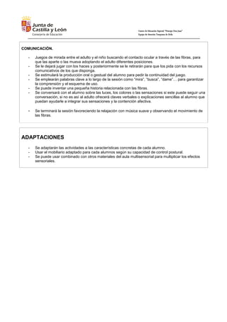 Centro de Educación Especial “Príncipe Don Juan”
Equipo de Atención Temprana de Ávila
COMUNICACIÓN.
- Juegos de mirada entre el adulto y el niño buscando el contacto ocular a través de las fibras, para
que las aparte o las mueva adoptando el adulto diferentes posiciones.
- Se le dejará jugar con los haces y posteriormente se le retirarán para que los pida con los recursos
comunicativos de los que disponga.
- Se estimulará la producción oral o gestual del alumno para pedir la continuidad del juego.
- Se emplearán palabras clave a lo largo de la sesión como “mira”, “busca”, “dame”… para garantizar
la comprensión y el esquema de uso.
- Se puede inventar una pequeña historia relacionada con las fibras.
- Se conversará con el alumno sobre las luces, los colores o las sensaciones si este puede seguir una
conversación, si no es así al adulto ofrecerá claves verbales o explicaciones sencillas al alumno que
puedan ayudarle a integrar sus sensaciones y la contención afectiva.
- Se terminará la sesión favoreciendo la relajación con música suave y observando el movimiento de
las fibras.
ADAPTACIONES
- Se adaptarán las actividades a las características concretas de cada alumno.
- Usar el mobiliario adaptado para cada alumnos según su capacidad de control postural.
- Se puede usar combinado con otros materiales del aula multisensorial para multiplicar los efectos
sensoriales.
 