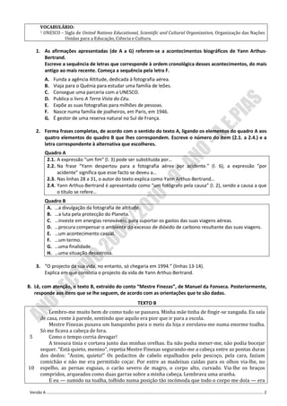 VOCABULÁRIO:
      1 UNESCO – Sigla de United Nations Educational, Scientific and Cultural Organization, Organização das Nações

                 Unidas para a Educação, Ciência e Cultura.

     1. As afirmações apresentadas (de A a G) referem-se a acontecimentos biográficos de Yann Arthus-
        Bertrand.
        Escreve a sequência de letras que corresponde à ordem cronológica desses acontecimentos, do mais
        antigo ao mais recente. Começa a sequência pela letra F.
        A.   Funda a agência Altitude, dedicada à fotografia aérea.
        B.   Viaja para o Quénia para estudar uma família de leões.
        C.   Consegue uma parceria com a UNESCO.
        D.   Publica o livro A Terra Vista do Céu.
        E.   Expõe as suas fotografias para milhões de pessoas.
        F.   Nasce numa família de joalheiros, em Paris, em 1946.
        G.   É gestor de uma reserva natural no Sul de França.

     2. Forma frases completas, de acordo com o sentido do texto A, ligando os elementos do quadro A aos
        quatro elementos do quadro B que lhes correspondem. Escreve o número do item (2.1. a 2.4.) e a
        letra correspondente à alternativa que escolheres.
        Quadro A
         2.1. A expressão “um fim” (l. 3) pode ser substituída por…
         2.2. Na frase “Yann despertou para a fotografia aérea por acidente.” (l. 6), a expressão “por
              acidente” significa que esse facto se deveu a…
         2.3. Nas linhas 28 a 31, o autor do texto explica como Yann Arthus-Bertrand…
         2.4. Yann Arthus-Bertrand é apresentado como “um fotógrafo pela causa” (l. 2), sendo a causa a que
              o título se refere…
        Quadro B
         A. …a divulgação da fotografia de altitude.
         B. …a luta pela protecção do Planeta.
         C. …investe em energias renováveis, para suportar os gastos das suas viagens aéreas.
         D. …procura compensar o ambiente do excesso de dióxido de carbono resultante das suas viagens.
         E. …um acontecimento casual.
         F. …um termo.
         G. …uma finalidade.
         H. …uma situação desastrosa.

     3. “O projecto da sua vida, no entanto, só chegaria em 1994.” (linhas 13-14).
        Explica em que consistia o projecto da vida de Yann Arthus-Bertrand.

B. Lê, com atenção, o texto B, extraído do conto “Mestre Finezas”, de Manuel da Fonseca. Posteriormente,
   responde aos itens que se lhe seguem, de acordo com as orientações que te são dadas.
                                                    TEXTO B
          Lembro-me muito bem de como tudo se passava. Minha mãe tinha de fingir-se zangada. Eu saía
      de casa, rente à parede, sentindo que aquilo era pior que ir para a escola.
          Mestre Finezas puxava um banquinho para o meio da loja e enrolava-me numa enorme toalha.
      Só me ficava a cabeça de fora.
 5        Como o tempo corria devagar!
          A tesoura tinia e cortava junto das minhas orelhas. Eu não podia mexer-me, não podia bocejar
      sequer. “Está quieto, menino”, repetia Mestre Finezas segurando-me a cabeça entre as pontas duras
      dos dedos: “Assim, quieto!” Os pedacitos de cabelo espalhados pelo pescoço, pela cara, faziam
      comichão e não me era permitido coçar. Por entre as madeixas caídas para os olhos via-lhe, no
10    espelho, as pernas esguias, o carão severo de magro, o corpo alto, curvado. Via-lhe os braços
      compridos, arqueados como duas garras sobre a minha cabeça. Lembrava uma aranha.
          E eu — sumido na toalha, tolhido numa posição tão incómoda que todo o corpo me doía — era

 Versão A ………………………………………………………………………………………………………………………………………………………………………………………………. 2
 