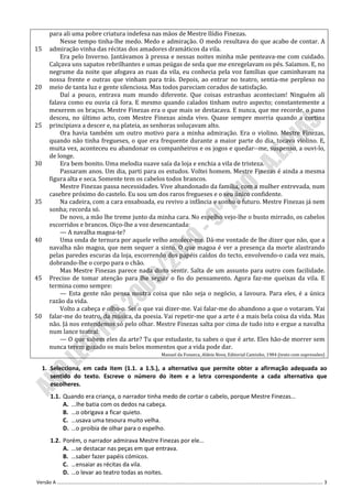 para ali uma pobre criatura indefesa nas mãos de Mestre Ilídio Finezas.
           Nesse tempo tinha-lhe medo. Medo e admiração. O medo resultava do que acabo de contar. A
15     admiração vinha das récitas dos amadores dramáticos da vila.
           Era pelo Inverno. Jantávamos à pressa e nessas noites minha mãe penteava-me com cuidado.
       Calçava uns sapatos rebrilhantes e umas peúgas de seda que me enregelavam os pés. Saíamos. E, no
       negrume da noite que afogava as ruas da vila, eu conhecia pela voz famílias que caminhavam na
       nossa frente e outras que vinham para trás. Depois, ao entrar no teatro, sentia-me perplexo no
20     meio de tanta luz e gente silenciosa. Mas todos pareciam corados de satisfação.
           Daí a pouco, entrava num mundo diferente. Que coisas estranhas aconteciam! Ninguém ali
       falava como eu ouvia cá fora. E mesmo quando calados tinham outro aspecto; constantemente a
       mexerem os braços. Mestre Finezas era o que mais se destacava. E nunca, que me recorde, o pano
       desceu, no último acto, com Mestre Finezas ainda vivo. Quase sempre morria quando a cortina
25     principiava a descer e, na plateia, as senhoras soluçavam alto.
           Ora havia também um outro motivo para a minha admiração. Era o violino. Mestre Finezas,
       quando não tinha fregueses, o que era frequente durante a maior parte do dia, tocava violino. E,
       muita vez, aconteceu eu abandonar os companheiros e os jogos e quedar--me, suspenso, a ouvi-lo,
       de longe.
30         Era bem bonito. Uma melodia suave saía da loja e enchia a vila de tristeza.
           Passaram anos. Um dia, parti para os estudos. Voltei homem. Mestre Finezas é ainda a mesma
       figura alta e seca. Somente tem os cabelos todos brancos.
           Mestre Finezas passa necessidades. Vive abandonado da família, com a mulher entrevada, num
       casebre próximo do castelo. Eu sou um dos raros fregueses e o seu único confidente.
35         Na cadeira, com a cara ensaboada, eu revivo a infância e sonho o futuro. Mestre Finezas já nem
       sonha; recorda só.
           De novo, a mão lhe treme junto da minha cara. No espelho vejo-lhe o busto mirrado, os cabelos
       escorridos e brancos. Oiço-lhe a voz desencantada:
           — A navalha magoa-te?
40         Uma onda de ternura por aquele velho amolece-me. Dá-me vontade de lhe dizer que não, que a
       navalha não magoa, que nem sequer a sinto. O que magoa é ver a presença da morte alastrando
       pelas paredes escuras da loja, escorrendo dos papéis caídos do tecto, envolvendo-o cada vez mais,
       dobrando-lhe o corpo para o chão.
           Mas Mestre Finezas parece nada disto sentir. Salta de um assunto para outro com facilidade.
45     Preciso de tomar atenção para lhe seguir o fio do pensamento. Agora faz-me queixas da vila. E
       termina como sempre:
           — Esta gente não pensa noutra coisa que não seja o negócio, a lavoura. Para eles, é a única
       razão da vida.
           Volto a cabeça e olho-o. Sei o que vai dizer-me. Vai falar-me do abandono a que o votaram. Vai
50     falar-me do teatro, da música, da poesia. Vai repetir-me que a arte é a mais bela coisa da vida. Mas
       não. Já nos entendemos só pelo olhar. Mestre Finezas salta por cima de tudo isto e ergue a navalha
       num lance teatral:
           — O que sabem eles da arte? Tu que estudaste, tu sabes o que é arte. Eles hão-de morrer sem
       nunca terem gozado os mais belos momentos que a vida pode dar.
                                               Manuel da Fonseca, Aldeia Nova, Editorial Caminho, 1984 (texto com supressões)

     1. Selecciona, em cada item (1.1. a 1.5.), a alternativa que permite obter a afirmação adequada ao
        sentido do texto. Escreve o número do item e a letra correspondente a cada alternativa que
        escolheres.
       1.1. Quando era criança, o narrador tinha medo de cortar o cabelo, porque Mestre Finezas…
            A. ...lhe batia com os dedos na cabeça.
            B. …o obrigava a ficar quieto.
            C. …usava uma tesoura muito velha.
            D. …o proibia de olhar para o espelho.
       1.2. Porém, o narrador admirava Mestre Finezas por ele…
            A. …se destacar nas peças em que entrava.
            B. …saber fazer papéis cómicos.
            C. …ensaiar as récitas da vila.
            D. …o levar ao teatro todas as noites.
Versão A ………………………………………………………………………………………………………………………………………………………………………………………………. 3
 