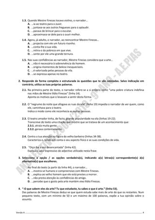 1.3. Quando Mestre Finezas tocava violino, o narrador…
        A. …ia ao teatro para o ouvir.
        B. …juntava-se aos outros fregueses para o aplaudir.
        C. …parava de brincar para o escutar.
        D. …aproximava-se dele para o ouvir melhor.
   1.4. Agora, já adulto, o narrador, ao reencontrar Mestre Finezas…
        A. …projecta com ele um futuro risonho.
        B. …conta-lhe a sua vida.
        C. …retira-o da pobreza em que vive.
        D. …sente por ele uma grande ternura.

   1.5. Nas suas confidências ao narrador, Mestre Finezas considera que a arte…
        A. …não é necessária à sobrevivência do homem.
        B. …origina momentos de beleza inesquecíveis.
        C. …é valorizada pelas pessoas da vila.
        D. …se expressa apenas no teatro.

 2. Responde de forma completa e estruturada às questões que te são colocadas. Salvo indicação em
    contrário, utiliza as tuas próprias palavras.
   2.1. Na primeira parte do texto, o narrador refere-se a si próprio como “uma pobre criatura indefesa
        nas mãos de Mestre Ilídio Finezas” (linha 14).
        Aponta os motivos que o levavam a sentir desta forma.

   2.2. O “negrume da noite que afogava as ruas da vila” (linha 19) impedia o narrador de ver quem, como
        ele, caminhava para o teatro.
        Indica o modo como ele reconhecia as outras pessoas.

   2.3. O teatro amador tinha, de facto, grande popularidade na vila (linhas 19-22).
        Transcreve do texto uma citação que mostre que se tratava de um acontecimento que:
        2.3.1. atraía muita gente;
        2.3.2. gerava contentamento.

   2.4. Centra a tua atenção na figura do velho barbeiro (linhas 34-38).
        Caracteriza-o, tendo em conta o seu aspecto físico e as suas condições de vida.

   2.5. “Oiço-lhe a voz desencantada” (linha 42).
        Explica o valor expressivo do adjectivo utilizado nesta frase.

 3. Selecciona a opção / as opções verdadeira(s), indicando a(s) letras(s) correspondente(s) à(s)
    alternativa(s) que escolheres.

        No final do texto (a partir da linha 44), o narrador…
        A. …mostra-se humano e compreensivo com Mestre Finezas.
        B. …explica ao velho homem que ele está prestes a morrer.
        C. …não presta atenção às confidências do amigo.
        D. …percebe que o gosto pela arte mantém vivo Ilídio Finezas.

 4. “-O que sabem eles da arte? Tu que estudaste, tu sabes o que é arte.” (linha 53).
    Das palavras de Mestre Finezas deduz-se que quem estuda sabe mais de arte do que os restantes. Num
    pequeno texto, com um mínimo de 50 e um máximo de 100 palavras, expõe a tua opinião sobre o
    assunto.



Versão A ………………………………………………………………………………………………………………………………………………………………………………………………. 4
 