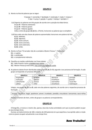 GRUPO II
1. Atenta na lista de palavras que se segue:

                        bocejar comichão facilidade incómoda medo música
                             não nunca parede quieto récitas também

    1.1. Organiza as palavras em três grupos de acordo com a posição da sílaba tónica.
         Grupo A – Palavras esdrúxulas
         Grupo B – Palavras graves
         Grupo C – Palavras agudas
         Indica a letra do grupo (A, B, C) e, à frente, transcreve as palavras que o compõem.

    1.2. Para cada uma das classes de palavras apresentadas transcreve uma palavra da lista.
        1.2.1. advérbio;
        1.2.2. adjectivo;
        1.2.3. nome comum;
        1.2.4. nome concreto;
        1.2.5. nome abstracto;
        1.2.6. verbo.

2. Atenta na frase “O narrador não diz a verdade a Mestre Finezas.”. Transcreve:
   2.1. o sujeito;
   2.2. o predicado;
   2.3. o complemento indirecto.

3. Classifica as orações sublinhadas nas frases abaixo:
   3.1. Ilídio Finezas é actor e também toca violino.
   3.2. Mestre Finezas já está velho, mas continua a valorizar a arte.

4. As palavras abaixo foram distribuídas pelos grupos A, B, C e D, segundo o seu processo de formação. A cada
   grupo corresponde um processo diferente.

                  GRUPO A                  GRUPO B                   GRUPO C                    GRUPO D
          hospitalizar              desfazer                   abonecar                  pontapé
          realização                compor                     envelhecer                girassol
          calmamente                amoral                     avermelhar                couve-flor
          saltitar                  infiel                     amanhecer                 malmequer

   Integra, nos grupos A, B, C ou D, cada uma das palavras seguintes, de acordo com o respectivo processo de
   formação.

    reconto; chuviscar; ilegal; apodrecer; prever; crueldade; paredão; ensurdecer; bancarrota; saca-rolhas

   Escreve o número do item, a letra do grupo e as palavras correspondentes.


                                                  GRUPO III
   A fotografia, a música e o teatro são, apenas, duas das muitas actividades com que os jovens podem ocupar
os seus tempos livres.
   Escreve um texto (mínimo de 160 e máximo de 220 palavras) em que exponhas a tua opinião sobre o modo
como os jovens ocupam actualmente o seu tempo livre.



                                                                                     Bom Trabalho!
 Versão A ………………………………………………………………………………………………………………………………………………………………………………………………. 5
 