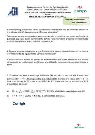 Agrupamento de Escolas da Quinta do Conde
                       ESCOLA BÁSICA INTEGRADA DA QUINTA DO CONDE
                   CURSO DE EDUCAÇÃO E FORMAÇÃO DE ADULTOS – NÍVEL SECUNDÁRIO
                                            2011/2012
                         SOCIEDADE, TECNOLOGIA E CIÊNCIA
                                                                       Curso EFA – Nível Secundário
                                                                                Início em Setembro 2011



3. Identifique algumas causas para a ocorrência de uma elevada taxa de avarias no período de
“mortalidade infantil” do equipamento. Como as minimizaria?

Estes casos acontecem quando os equipamentos são construídos com pouca verificação de
qualidade ou porque algum elemento tinha defeito. Para minimizar o problema deve ser levado
em linha de conta uma maior qualidade de construção.




4. Enuncie algumas causas para a ocorrência de uma elevada taxa de avarias no período de
“envelhecimento” do equipamento. Como as minimizaria?

A maior causa das avarias no período de envelhecimento são quase sempre na sua maioria
por desgaste, ou muitas vezes também por uma utilização menos correta, que pode originar a
avaria.




5. Considere um equipamento cuja fiabilidade (R), no período de vida útil é dada pela
expressão R            . Nesse período a sua probabilidade de avaria (F) é dada por .
Para uma missão de 50 horas e um MTBF de 100 horas, calcular: a) A fiabilidade b) A
probabilidade de avaria.


a)    R = e-      = 2.782 -    = 2.7182 – 0,5 = 2.2182 é a fiabilidade no período de vida útil.

b)    F = 1 – R = 1 - 2,2182 = -1.2182 é a probabilidade de avarias.



      Corrigir
 