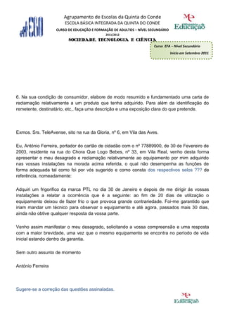 Agrupamento de Escolas da Quinta do Conde
                        ESCOLA BÁSICA INTEGRADA DA QUINTA DO CONDE
                   CURSO DE EDUCAÇÃO E FORMAÇÃO DE ADULTOS – NÍVEL SECUNDÁRIO
                                            2011/2012
                         SOCIEDADE, TECNOLOGIA E CIÊNCIA
                                                                     Curso EFA – Nível Secundário
                                                                                Início em Setembro 2011




6. Na sua condição de consumidor, elabore de modo resumido e fundamentado uma carta de
reclamação relativamente a um produto que tenha adquirido. Para além da identificação do
remetente, destinatário, etc., faça uma descrição e uma exposição clara do que pretende.




Exmos. Srs. TeleAvense, sito na rua da Gloria, nº 6, em Vila das Aves.

Eu, António Ferreira, portador do cartão de cidadão com o nº 77889900, de 30 de Fevereiro de
2003, residente na rua do Chora Que Logo Bebes, nº 33, em Vila Real, venho desta forma
apresentar o meu desagrado e reclamação relativamente ao equipamento por mim adquirido
nas vossas instalações na morada acima referida, o qual não desempenha as funções de
forma adequada tal como foi por vós sugerido e como consta dos respectivos selos ??? de
referência, nomeadamente:

Adquiri um frigorifico da marca PTL no dia 30 de Janeiro e depois de me dirigir ás vossas
instalações a relatar a ocorrência que é a seguinte: ao fim de 20 dias de utilização o
equipamento deixou de fazer frio o que provoca grande contrariedade. Foi-me garantido que
iriam mandar um técnico para observar o equipamento e até agora, passados mais 30 dias,
ainda não obtive qualquer resposta da vossa parte.

Venho assim manifestar o meu desagrado, solicitando a vossa compreensão e uma resposta
com a maior brevidade, uma vez que o mesmo equipamento se encontra no período de vida
inicial estando dentro da garantia.

Sem outro assunto de momento

António Ferreira




Sugere-se a correção das questões assinaladas.
 