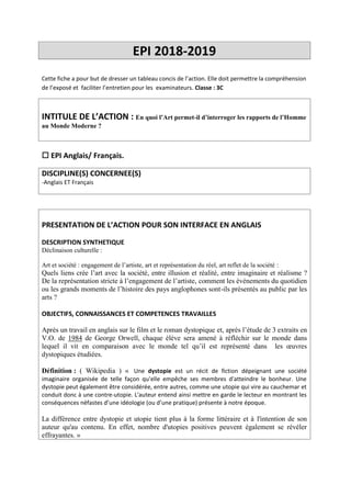 EPI 2018-2019
Cette fiche a pour but de dresser un tableau concis de l’action. Elle doit permettre la compréhension
de l’exposé et faciliter l’entretien pour les examinateurs. Classe : 3C
INTITULE DE L’ACTION : En quoi l’Art permet-il d’interroger les rapports de l’Homme
au Monde Moderne ?
 EPI Anglais/ Français.
DISCIPLINE(S) CONCERNEE(S)
-Anglais ET Français
PRESENTATION DE L’ACTION POUR SON INTERFACE EN ANGLAIS
DESCRIPTION SYNTHETIQUE
Déclinaison culturelle :
Art et société : engagement de l’artiste, art et représentation du réel, art reflet de la société :
Quels liens crée l’art avec la société, entre illusion et réalité, entre imaginaire et réalisme ?
De la représentation stricte à l’engagement de l’artiste, comment les évènements du quotidien
ou les grands moments de l’histoire des pays anglophones sont-ils présentés au public par les
arts ?
OBJECTIFS, CONNAISSANCES ET COMPETENCES TRAVAILLES
Après un travail en anglais sur le film et le roman dystopique et, après l’étude de 3 extraits en
V.O. de 1984 de George Orwell, chaque élève sera amené à réfléchir sur le monde dans
lequel il vit en comparaison avec le monde tel qu’il est représenté dans les œuvres
dystopiques étudiées.
Définition : ( Wikipedia ) « Une dystopie est un récit de fiction dépeignant une société
imaginaire organisée de telle façon qu'elle empêche ses membres d'atteindre le bonheur. Une
dystopie peut également être considérée, entre autres, comme une utopie qui vire au cauchemar et
conduit donc à une contre-utopie. L'auteur entend ainsi mettre en garde le lecteur en montrant les
conséquences néfastes d’une idéologie (ou d’une pratique) présente à notre époque.
La différence entre dystopie et utopie tient plus à la forme littéraire et à l'intention de son
auteur qu'au contenu. En effet, nombre d'utopies positives peuvent également se révéler
effrayantes. »
 