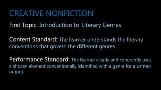 CREATIVE NONFICTION
First Topic: Introduction to Literary Genres
Content Standard: The learner understands the literary
conventions that govern the different genres
Performance Standard: The learner clearly and coherently uses
a chosen element conventionally identified with a genre for a written
output.
 