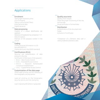 Enrolment
Taking high-resolution prints
(2 to 10 fingers)
Taking a picture (ICAO filter)
Enter personal data
Digital signature
Data processing
Creation of a unique identification per
applicant
Detection of duplication by comparison 1: n*
Data encryption
Insertion of the passport number in the
record
Coding
Coding personal information in a 2D
barcode (PDF417)
Coding electronic chip (ICAO standard)
Certifications (P.K.I)
Securing and authentication of data
entered in the chip
Certification of the issuer of the passport :
–– B.A.C. – Basic Access Control
–– E.A.C. – Extended Access Control
–– P.A.C.E. – Password Authenticated
Connection Establishment
–– S.A.C. – Supplemental Access Control
Customization of the data page
CMJN inkjet printing and hot stamping of
the holographic security lamina
LaserJet printing on the holographic
security lamina and hot stamping
Laser engraving (HD photo or grayscale)
Quality assurance
Quality check module
Check the proper functioning of the chip
and barcode
Visual verification of printed data
Distribution
Authentication of the document and
holder
Activation of certificates
*Comparison of a biometric data with a
series of reference biometric data
Applications
 