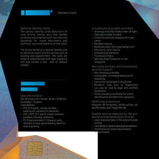 Biometric Cards
BIOCARD©
National Identity Cards
The various identity cards (electronic ID
card, driving license, etc.) that Semlex
produces are compliant with international
standards for travel documents and
technical recommendations of the ICAO.
The ID card serves as a national identity card
as well as an access card for services such as
e-voting and e-government. The cards are
made of polycarbonate with laser engraving
and may contain a chip with or without
contact.
Features of
the card
Size and material
ISO7810sizeinID-1format:85.60×53.98mm
Durability > 10 years
3 possibilities :
–– PVC (2-3 years) : strong, durable,
waterproof, resistant to chemicals.
–– PVC / PETF (5-7 years): impact resistant,
excellent chemical resistance.
–– PC (Polycarbonate) (7-10 years): solid,
resistant to heat, good stability, ideal for
laser engraving.
A multitude of graphic securities
–– Drawings and texts visible under UV light
–– Optically variable ink (OVI)
–– Guilloches with the background in two
colors
–– Rainbow coloring
–– Banknote style / anti-copy background
–– Microprint, nano-imprint
–– Embossing of elements
–– Fluorescent fibers
–– Security sheet (hologram or non-
hologram)
Microchip (contact and contactless),
security support
–– Not remotely accessible
–– Unalterable : immediate detection of
tampering
–– Cannot be exchanged or duplicated
–– Biometric data such as fingerprints
can only be read by legal and certified
equipment
–– It also includes a certificate for online
identification and electronic signature
Additional protections
Kinegram (© Kinegram), tactile surface, UV
and Multiple Laser Image (MLI ©).
Possible security measures for the pro-
duction and personalization of cards :
–– Laser engraved data in the polycarbonate
surface
–– Centralized or decentralized personalization
–– Distribution to citizens by biometric
authentication
 