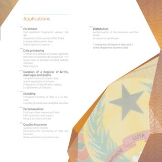 Enrolment
High-resolution fingerprint capture 500
dpi
Acquisition of the portrait (ICAO filter)
Entering alphanumeric data
Digital signature capture
Data processing
Creation of a national ID for each applicant
Detectionofduplicatesbycomparison1:n*
Suppression of identity fraud and multiple
identities
Data integrity
Creation of a Register of births,
marriages and deaths
Complete record of citizens’ data
Search application of citizens
Preparation of identification reports
Establishment of filiations
Encoding
Encrypted encoding of data in a 2D bar-
code
Encodingofcontactandcontactlessmicrochip
Personalization
Printing or laser engraving of data
Editing statistics and reports
Using a security certificate
Quality Assurance
Quality control module
Monitoring the functioning of chips and
barcodes
Visual verification of printed data
Distribution
Authentication of the document and the
holder
Activation of certificates
* Comparison of biometric data with a
series of reference biometric data.
Applications
 